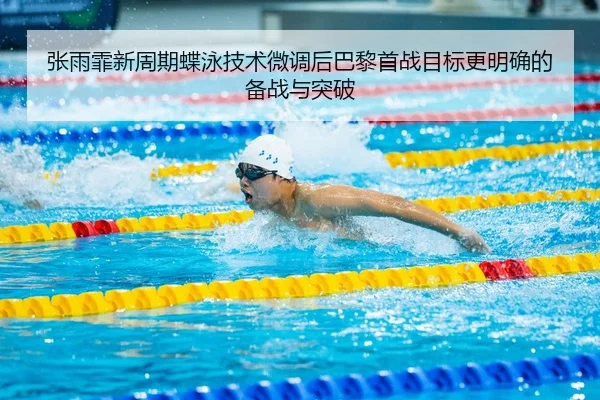 张雨霏新周期蝶泳技术微调后巴黎首战目标更明确的备战与突破