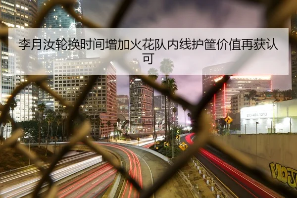 李月汝轮换时间增加火花队内线护筐价值再获认可