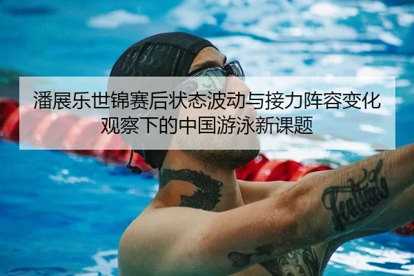 潘展乐世锦赛后状态波动与接力阵容变化观察下的中国游泳新课题
