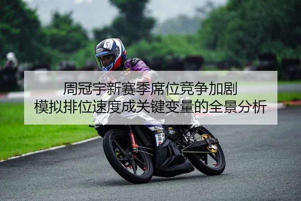 周冠宇新赛季席位竞争加剧 模拟排位速度成关键变量的全景分析